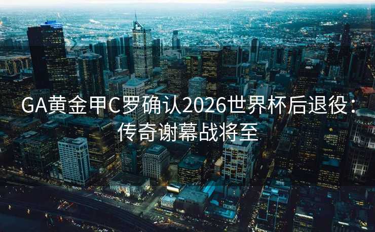 GA黄金甲C罗确认2026世界杯后退役：传奇谢幕战将至